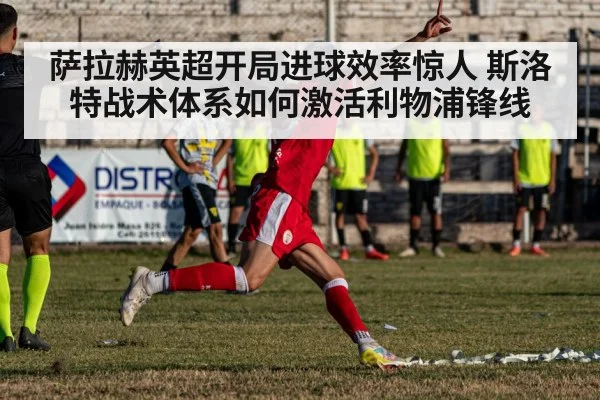 萨拉赫英超开局进球效率惊人 斯洛特战术体系如何激活利物浦锋线